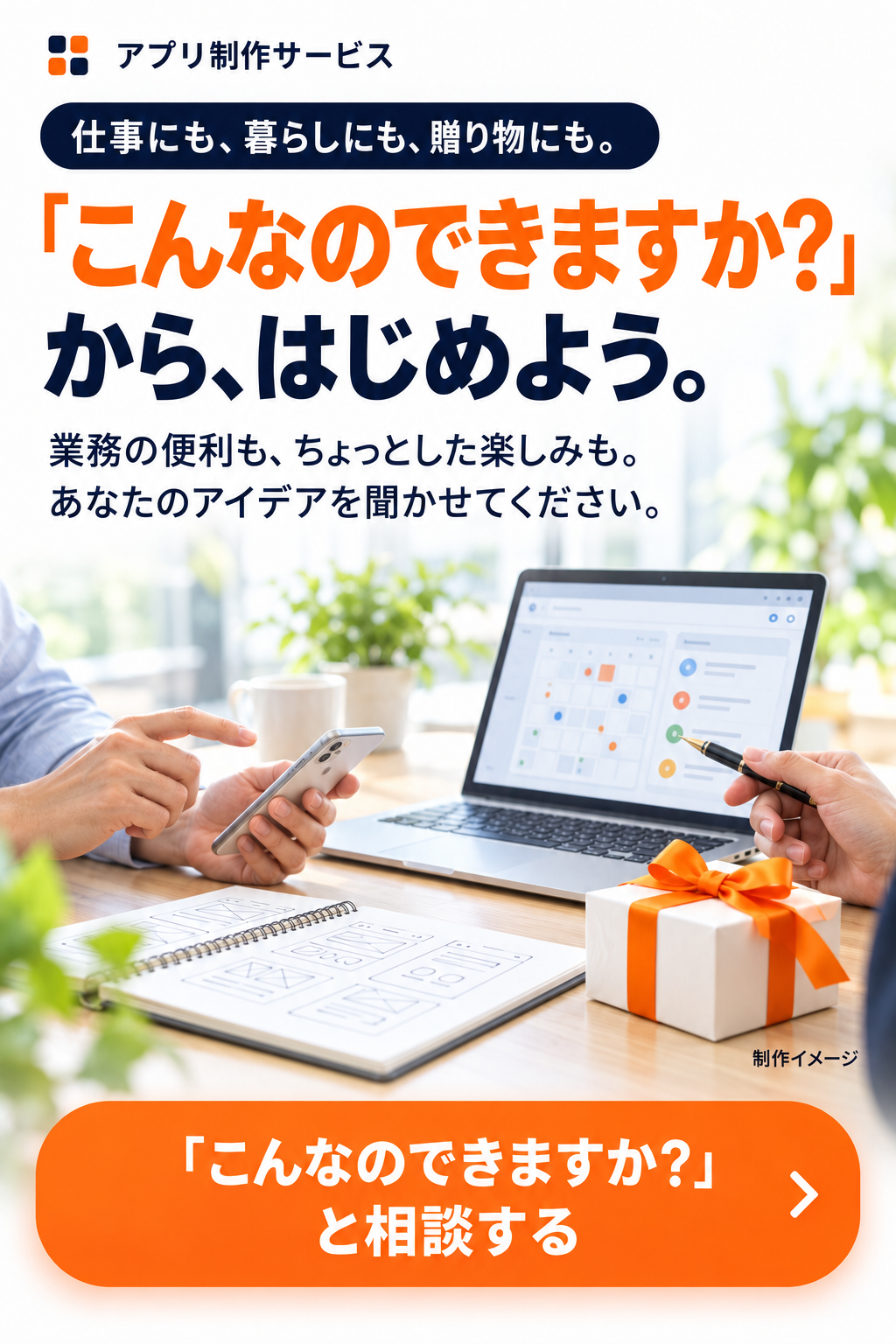 アプリ制作サービス。仕事にも、暮らしにも、贈り物にも。「こんなのできますか？」から、はじめよう。業務の便利も、ちょっとした楽しみも。あなたのアイデアを聞かせてください。制作イメージ。