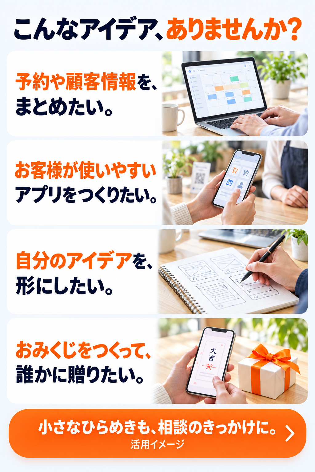 こんなアイデア、ありませんか？予約や顧客情報をまとめたい。お客様が使いやすいアプリをつくりたい。自分のアイデアを形にしたい。おみくじをつくって誰かに贈りたい。小さなひらめきも、相談のきっかけに。活用イメージ。