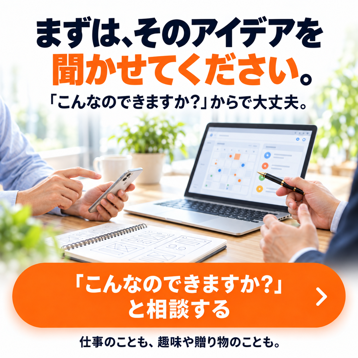 まずは、そのアイデアを聞かせてください。「こんなのできますか？」からで大丈夫。仕事のことも、趣味や贈り物のことも。